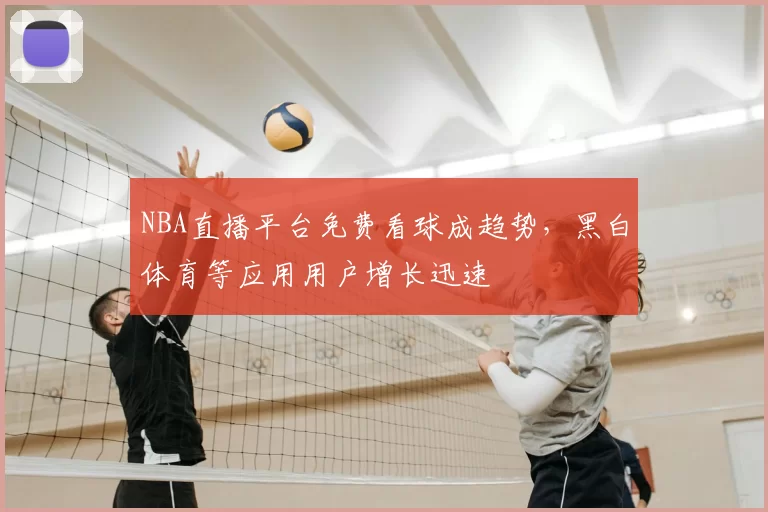 NBA直播平台免费看球成趋势，黑白体育等应用用户增长迅速