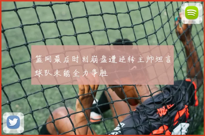 篮网最后时刻崩盘遭逆转主帅坦言球队未能全力争胜