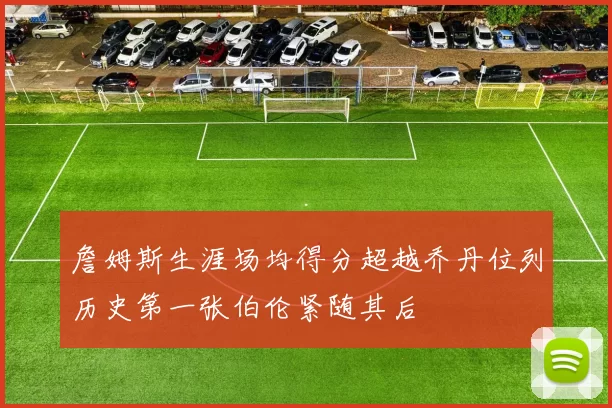 詹姆斯生涯场均得分超越乔丹位列历史第一张伯伦紧随其后