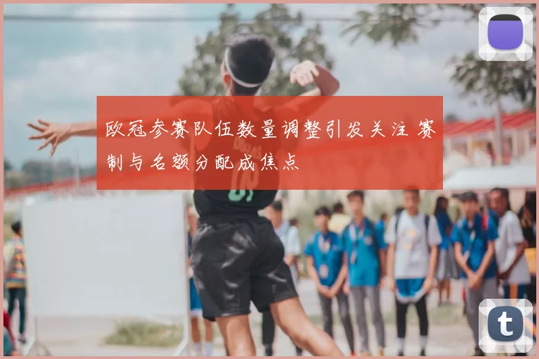 欧冠参赛队伍数量调整引发关注 赛制与名额分配成焦点