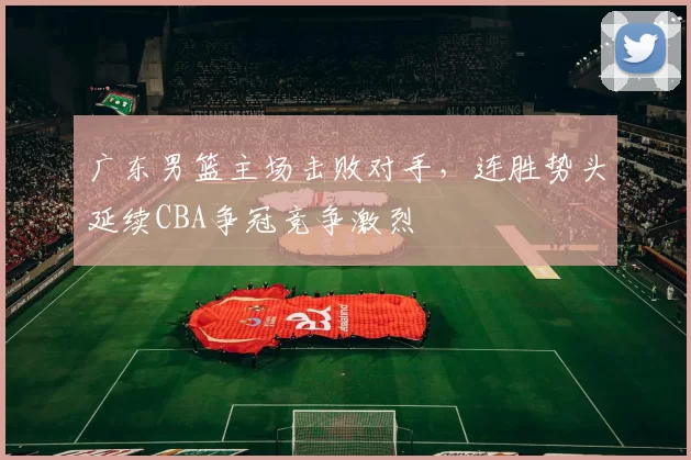 广东男篮主场击败对手，连胜势头延续CBA争冠竞争激烈