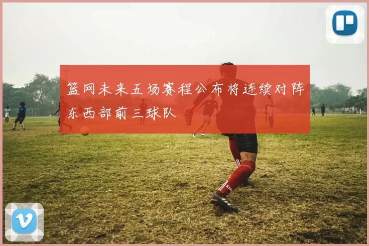 篮网未来五场赛程公布将连续对阵东西部前三球队