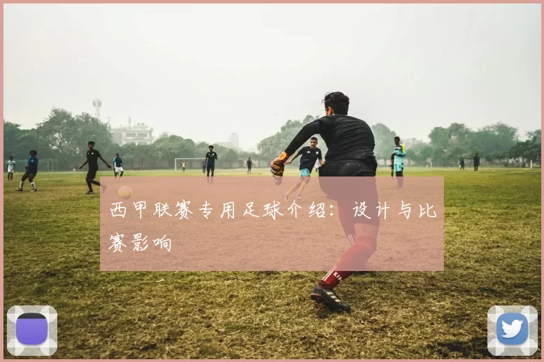 西甲联赛专用足球介绍:设计与比赛影响