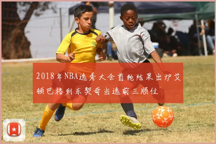2018年NBA选秀大会首轮结果出炉艾顿巴格利东契奇当选前三顺位