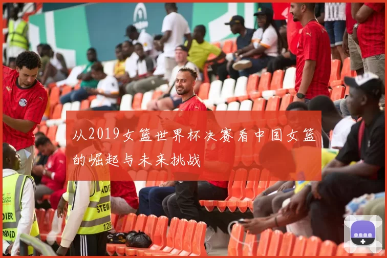 从2019女篮世界杯决赛看中国女篮的崛起与未来挑战