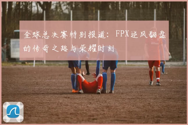 全球总决赛特别报道：FPX逆风翻盘的传奇之路与荣耀时刻