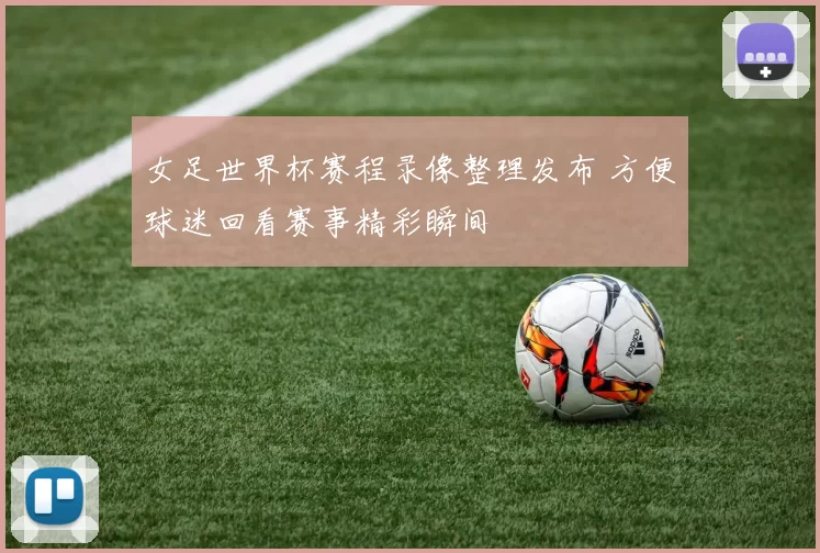 女足世界杯赛程录像整理发布 方便球迷回看赛事精彩瞬间