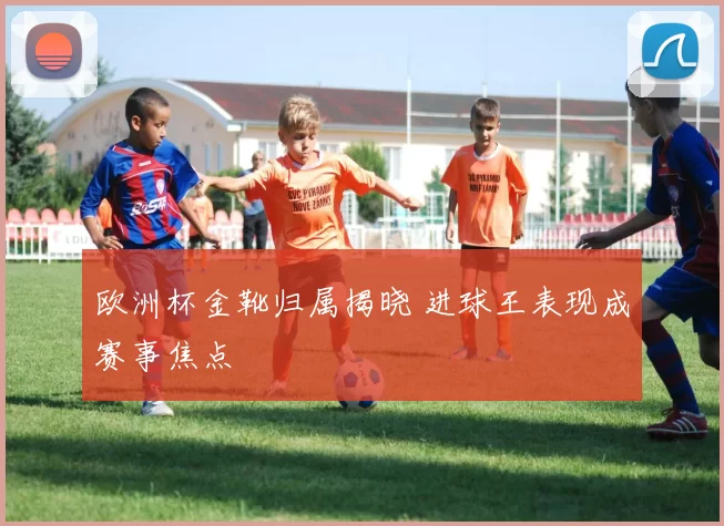 欧洲杯金靴归属揭晓 进球王表现成赛事焦点