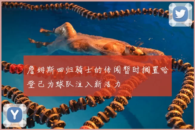 詹姆斯回归骑士的传闻暂时搁置哈登已为球队注入新活力