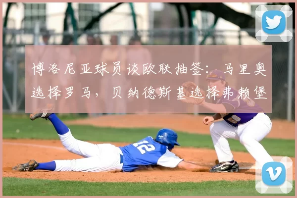 博洛尼亚球员谈欧联抽签：马里奥选择罗马，贝纳德斯基选择弗赖堡