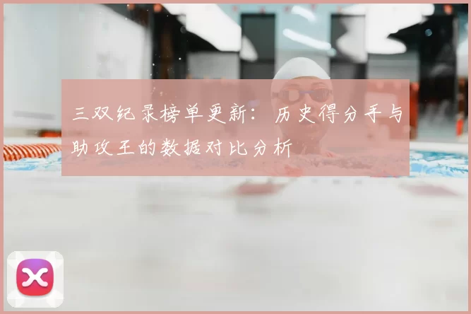 三双纪录榜单更新：历史得分手与助攻王的数据对比分析