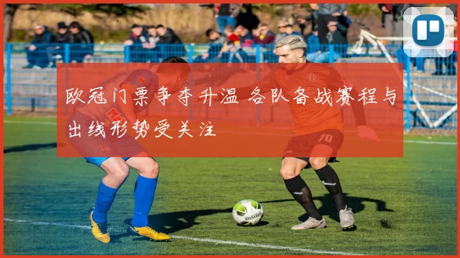欧冠门票争夺升温 各队备战赛程与出线形势受关注