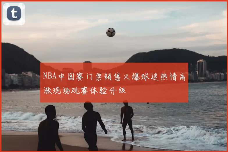 NBA中国赛门票销售火爆球迷热情高涨现场观赛体验升级