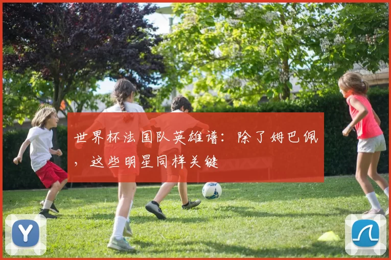 世界杯法国队英雄谱:除了姆巴佩,这些明星同样关键