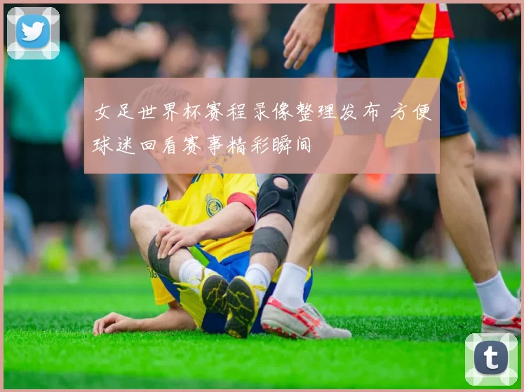 女足世界杯赛程录像整理发布 方便球迷回看赛事精彩瞬间