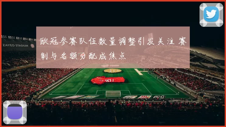 欧冠参赛队伍数量调整引发关注 赛制与名额分配成焦点