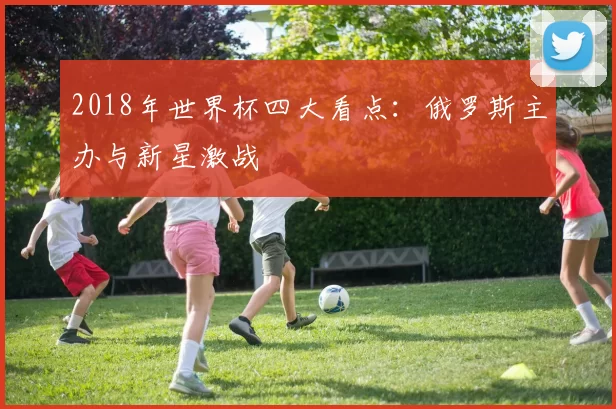 2018年世界杯四大看点：俄罗斯主办与新星激战
