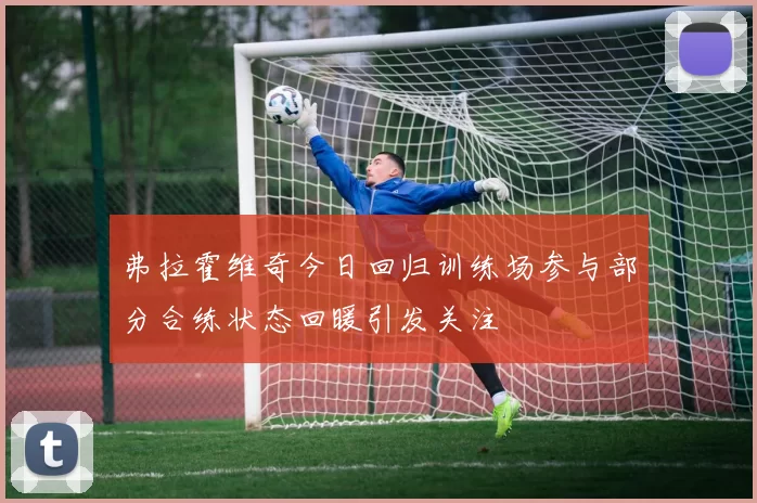 弗拉霍维奇今日回归训练场参与部分合练状态回暖引发关注