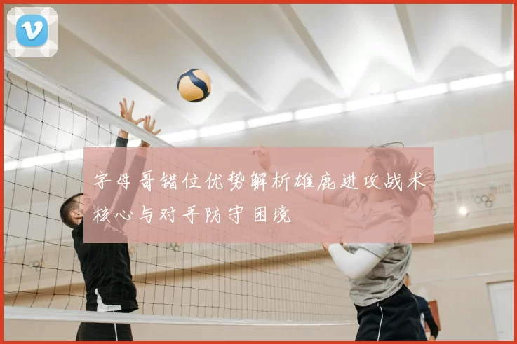 字母哥错位优势解析雄鹿进攻战术核心与对手防守困境