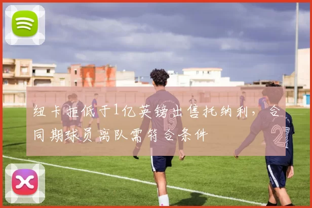 纽卡拒低于1亿英镑出售托纳利，合同期球员离队需符合条件