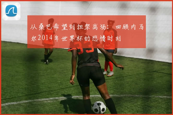 从桑巴希望到担架离场：回顾内马尔2014年世界杯的悲情时刻