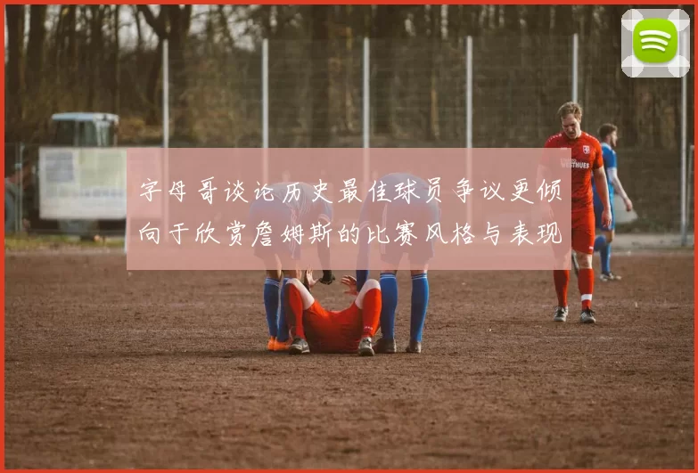 字母哥谈论历史最佳球员争议更倾向于欣赏詹姆斯的比赛风格与表现