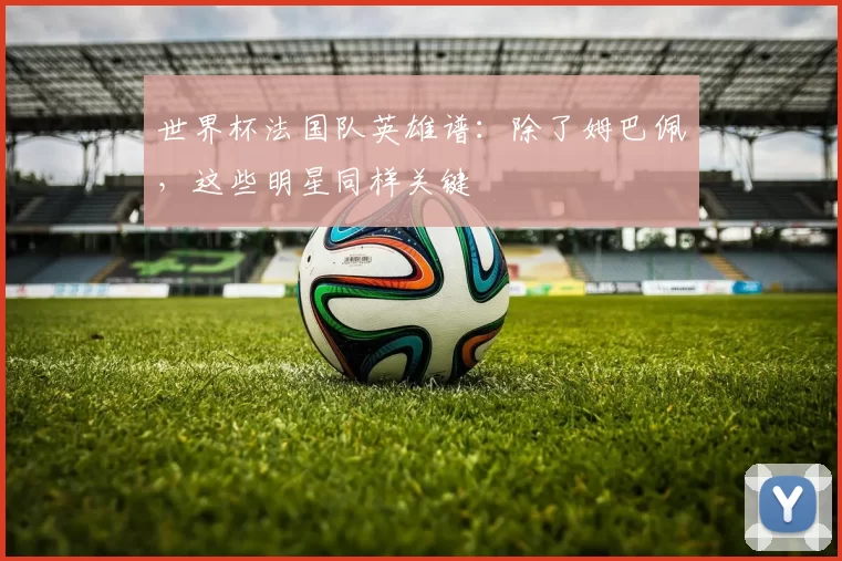 世界杯法国队英雄谱:除了姆巴佩,这些明星同样关键