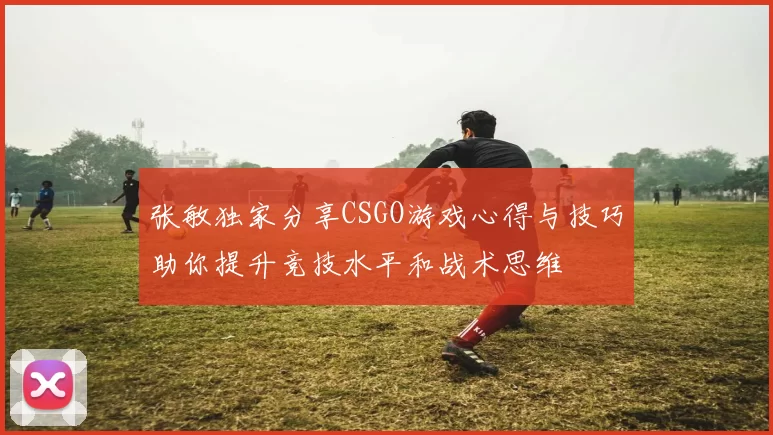 张敏独家分享CSGO游戏心得与技巧助你提升竞技水平和战术思维