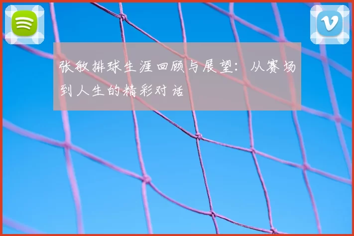 张敏排球生涯回顾与展望：从赛场到人生的精彩对话