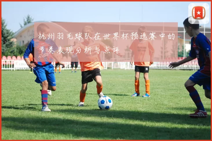 杭州羽毛球队在世界杯预选赛中的节奏表现分析与点评