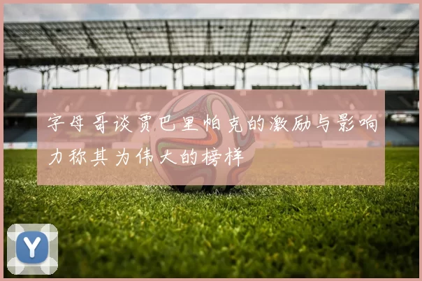 字母哥谈贾巴里帕克的激励与影响力称其为伟大的榜样