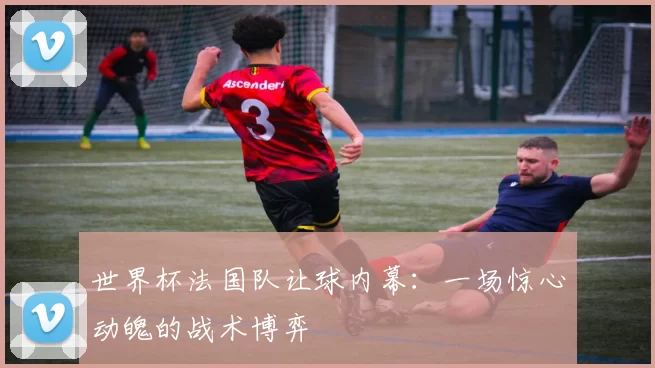 世界杯法国队让球内幕：一场惊心动魄的战术博弈