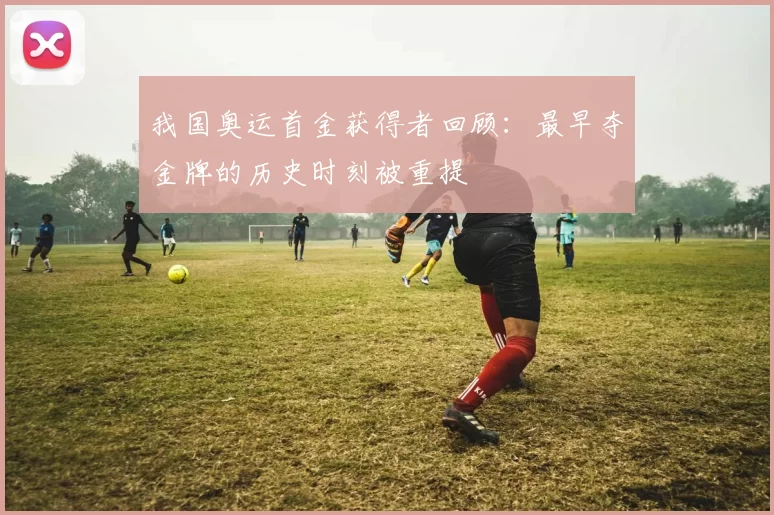 我国奥运首金获得者回顾：最早夺金牌的历史时刻被重提