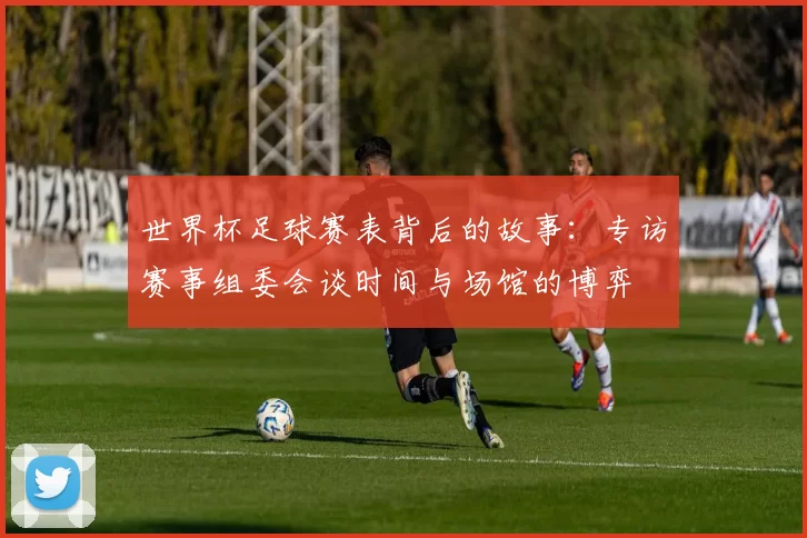 世界杯足球赛表背后的故事：专访赛事组委会谈时间与场馆的博弈