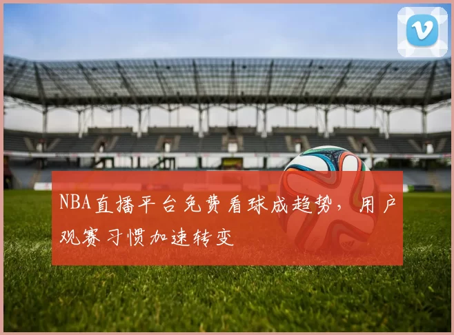 NBA直播平台免费看球成趋势，用户观赛习惯加速转变