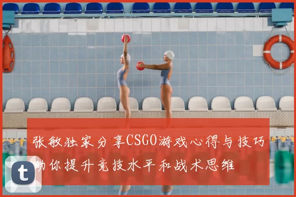 张敏独家分享CSGO游戏心得与技巧助你提升竞技水平和战术思维