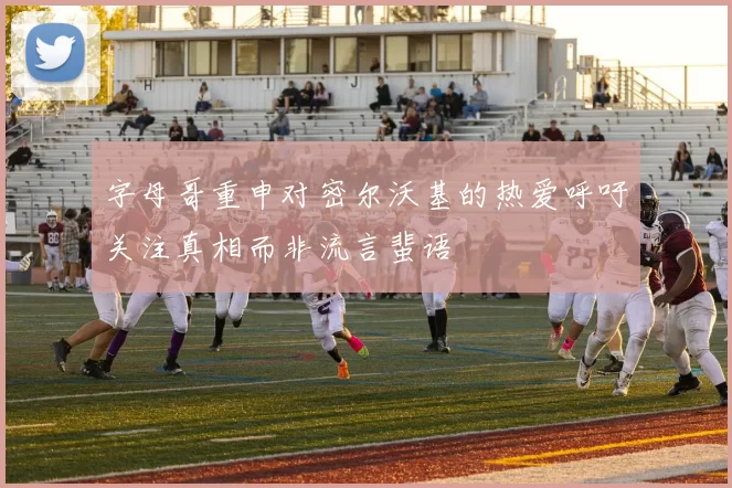 字母哥重申对密尔沃基的热爱呼吁关注真相而非流言蜚语
