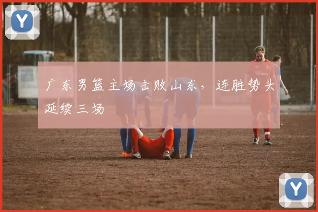 广东男篮主场击败山东，连胜势头延续三场