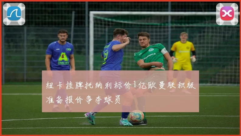 纽卡挂牌托纳利标价1亿欧曼联积极准备报价争夺球员