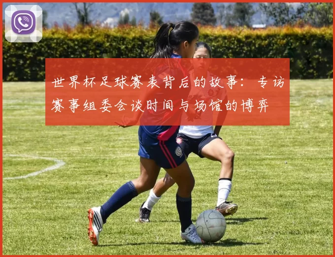世界杯足球赛表背后的故事:专访赛事组委会谈时间与场馆的博弈